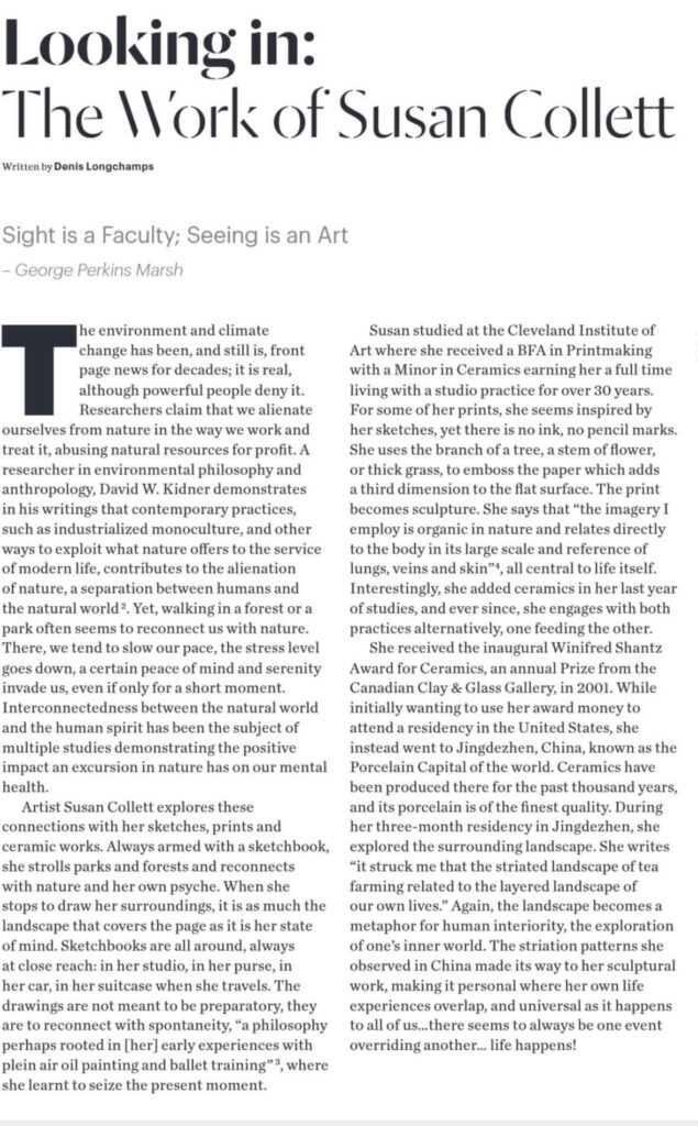Looking in:
The Work of Susan Collett
Written by Denis Lonachamps

Sight is a Faculty; Seeing is an Art
- George Perkins Marsh

The environment and climate change has been, and still is, front page news for decades; it is real, although powerful people deny it. Researchers claim that we alienate ourselves from nature in the way we work and treat it, abusing natural resources for profit. A researcher in environmental philosophy and anthropology, David W. Kidner demonstrates in his writings that contemporary practices, such as industrialized monoculture, and other ways to exploit what nature offers to the service of modern life, contributes to the alienation of nature, a separation between humans and the natural world?. Yet, walking in a forest or a park often seems to reconnect us with nature. There, we tend to slow our pace, the stress level goes down, a certain peace of mind and serenity invade us, even if only for a short moment. Interconnectedness between the natural world and the human spirit has been the subject of multiple studies demonstrating the positive impact an excursion in nature has on our mental health.
Artist Susan Collet explores these connections with her sketches, prints and ceramic works. Always armed with a sketchbook, she strolls parks and forests and reconnects with nature and her own psyche. When she stops to draw her surroundings, it is as much the landscape that covers the page as it is her state of mind. Sketchbooks are all around, always at close reach: in her studio, in her purse, in her car, in her suitcase when she travels. The drawings are not meant to be preparatory, they are to reconnect with spontaneity, "a philosophy perhaps rooted in [her] early experiences with plein air oil painting and ballet training" where she learnt to seize the present moment.

Susan studied at the Cleveland Institute of Art where she received a BFA in Printmaking with a Minor in Ceramics earning her a full time living with a studio practice for over 30 years. For some of her prints, she seems inspired by her sketches, yet there is no ink, no pencil marks. She uses the branch of a tree, a stem of flower, or thick grass, to emboss the paper which adds a third dimension to the flat surface. The print becomes sculpture. She says that "the imagery I employ is organic in nature and relates directly to the body in its large scale and reference of lungs, veins and skin", all central to life itself. Interestingly, she added ceramics in her last year of studies, and ever since, she engages with both practices alternatively, one feeding the other.
She received the inaugural Winifred Shantz Award for Ceramics, an annual Prize from the Canadian Clay & Glass Gallery, in 2001. While initially wanting to use her award money to attend a residency in the United States, she instead went to Jingdezhen, China, known as the Porcelain Capital of the world. Ceramics have been produced there for the past thousand years, and its porcelain is of the finest quality. During her three-month residency in Jingdezhen, she explored the surrounding landscape. She writes "it struck me that the striated landscape of tea farming related to the layered landscape of our own lives." Again, the landscape becomes a metaphor for human interiority, the exploration of one's inner world. The striation patterns she observed in China made its way to her sculptural work, making it personal where her own life experiences overlap, and universal as it happens to all of us...there seems to always be one event overriding another... life happens!